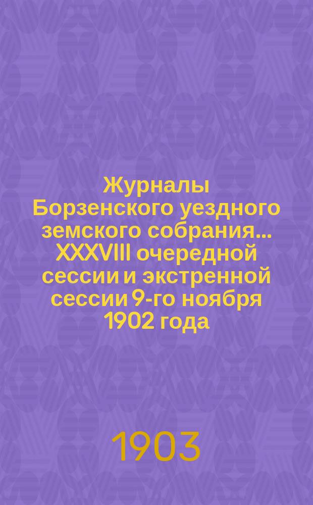 Журналы Борзенского уездного земского собрания... XXXVIII очередной сессии и экстренной сессии 9-го ноября 1902 года