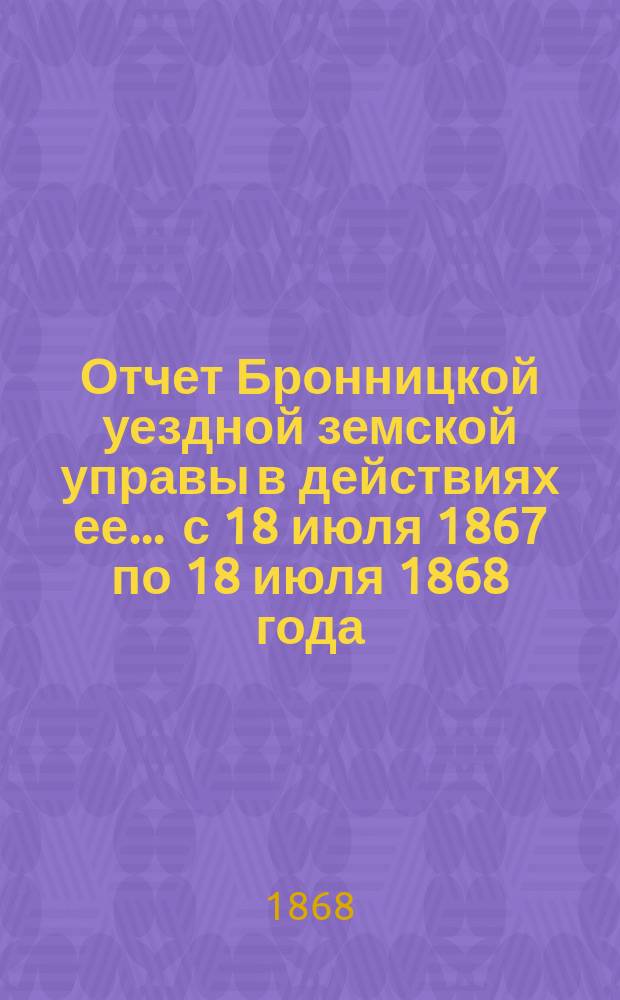 Отчет Бронницкой уездной земской управы в действиях ее... ... с 18 июля 1867 по 18 июля 1868 года