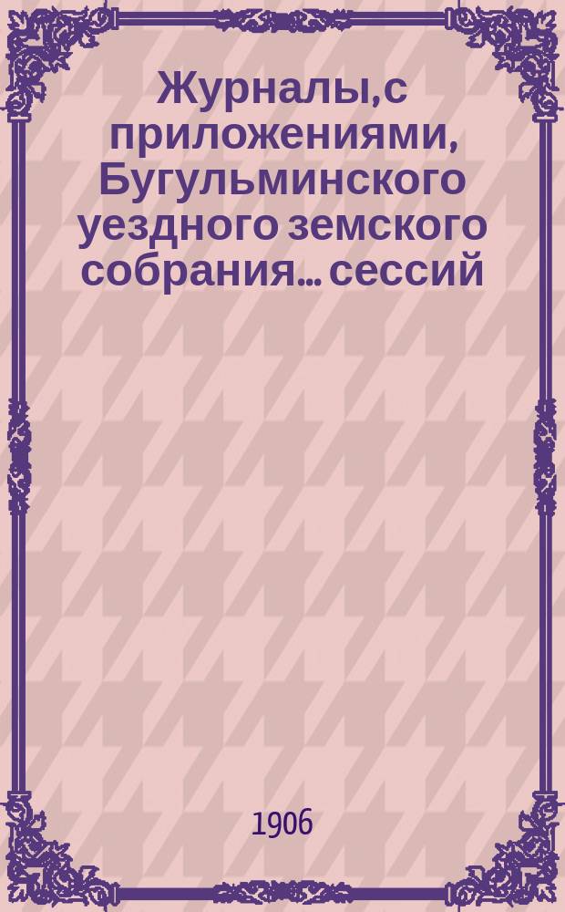 Журналы, с приложениями, Бугульминского уездного земского собрания... сессий: чрезвычайной 20 и 21 мая и 41 очередной с 30 сентября по 7 октября 1905 года