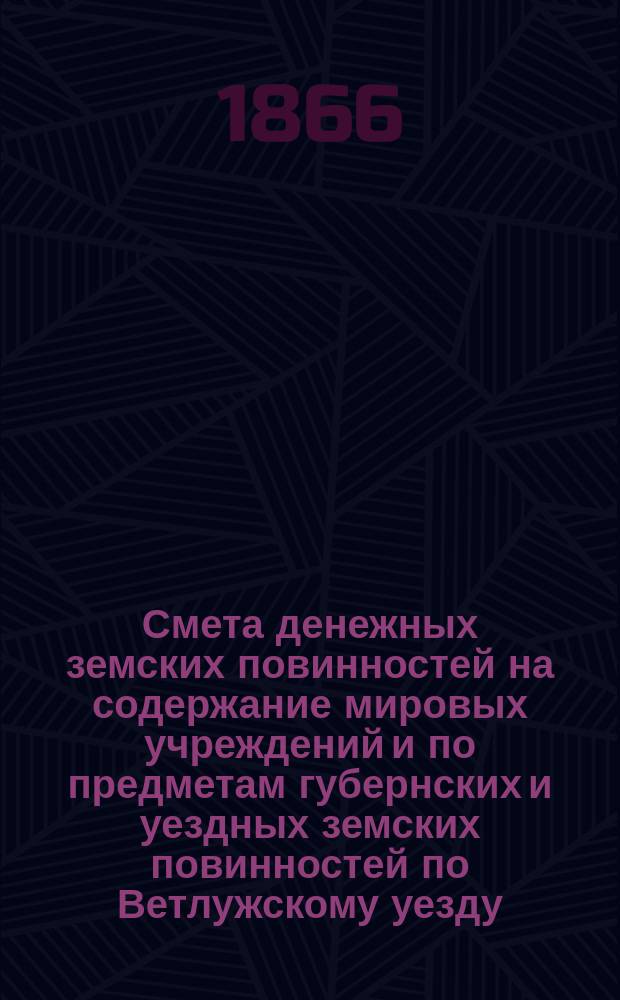 Смета денежных земских повинностей на содержание мировых учреждений и по предметам губернских и уездных земских повинностей по Ветлужскому уезду... ... на 1866 год