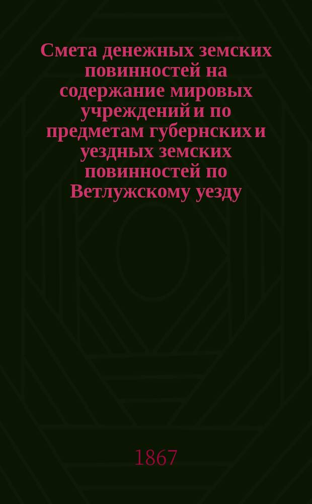Смета денежных земских повинностей на содержание мировых учреждений и по предметам губернских и уездных земских повинностей по Ветлужскому уезду... ... на 1867 год, исправленная и утвержденная Ветлужским земским собранием