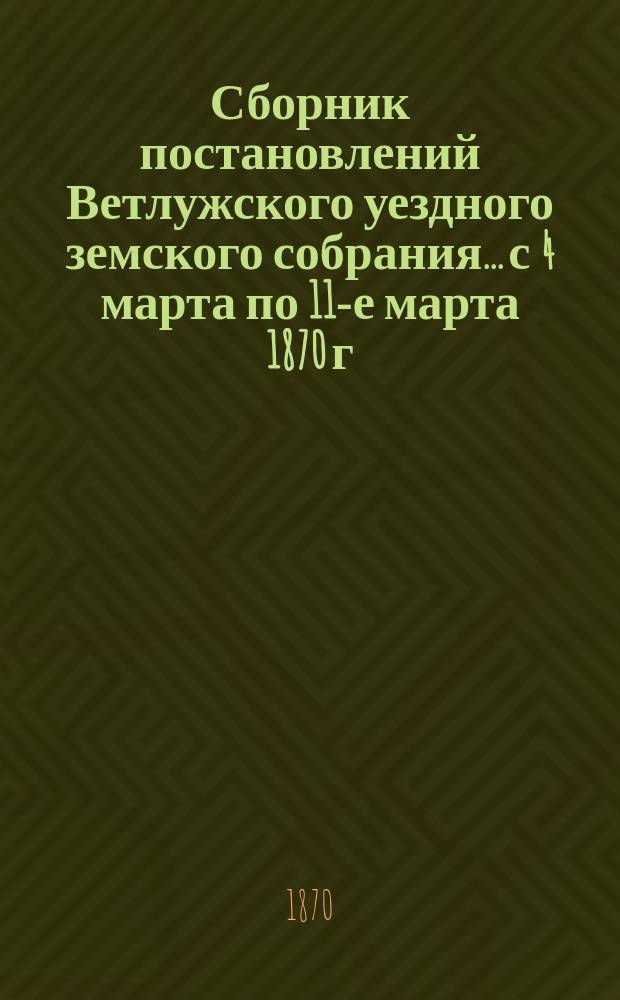 Сборник постановлений Ветлужского уездного земского собрания... с 4 марта по 11-е марта 1870 г.