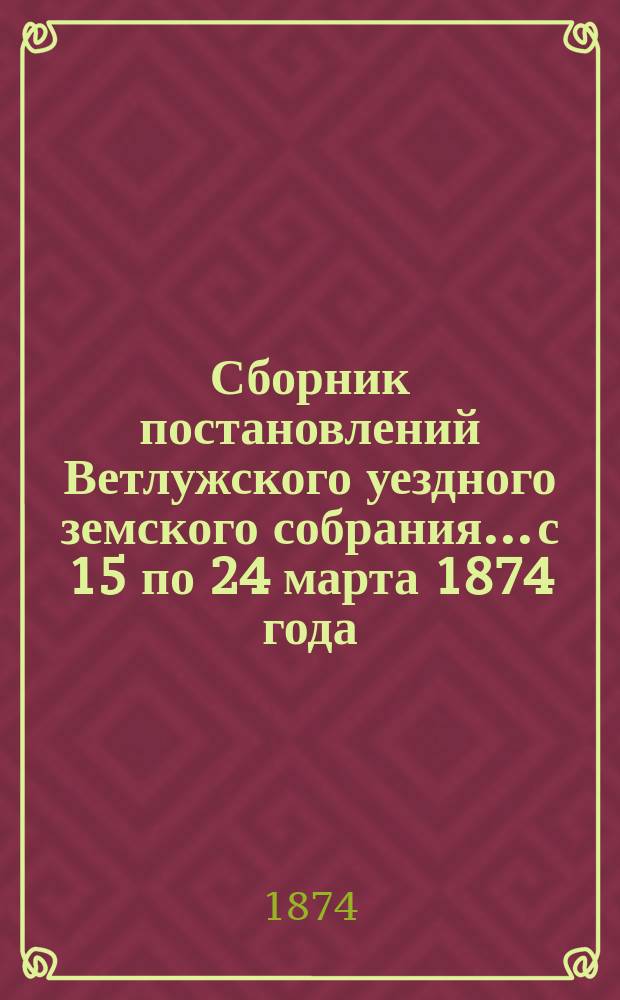 Сборник постановлений Ветлужского уездного земского собрания... с 15 по 24 марта 1874 года