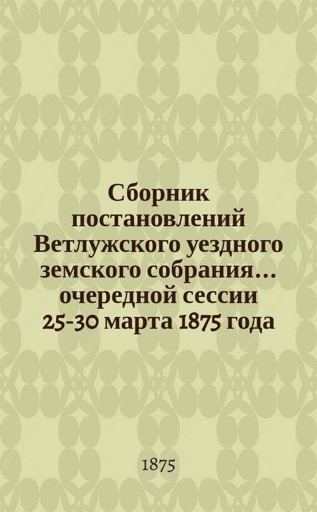 Сборник постановлений Ветлужского уездного земского собрания... очередной сессии 25-30 марта 1875 года