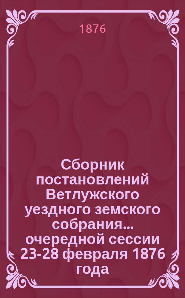 Сборник постановлений Ветлужского уездного земского собрания... очередной сессии 23-28 февраля 1876 года