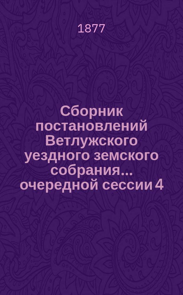 Сборник постановлений Ветлужского уездного земского собрания... очередной сессии 4, 9-18 апреля 1877 г. и экстренного заседания 25-го октября 1876 года