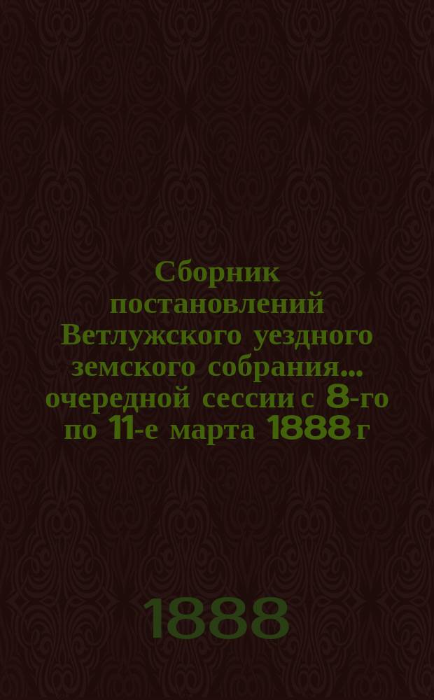 Сборник постановлений Ветлужского уездного земского собрания... очередной сессии с 8-го по 11-е марта 1888 г.