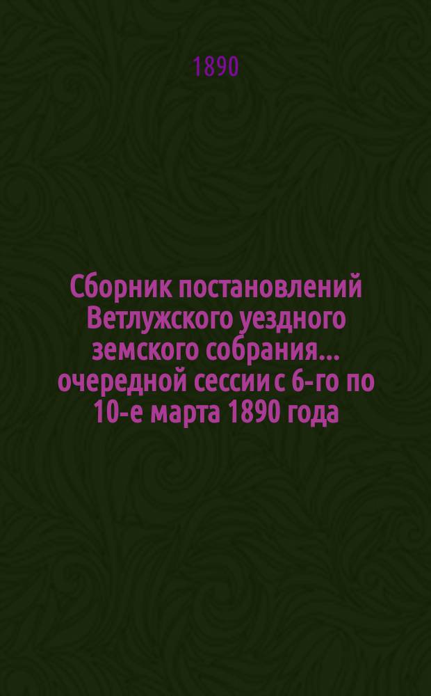 Сборник постановлений Ветлужского уездного земского собрания... очередной сессии с 6-го по 10-е марта 1890 года