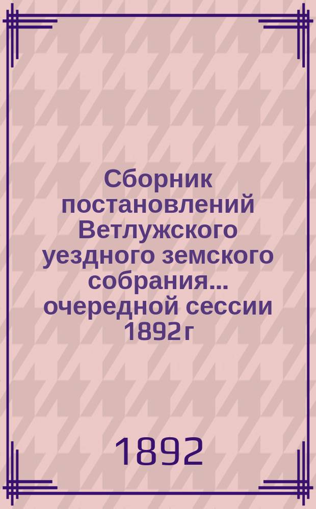 Сборник постановлений Ветлужского уездного земского собрания... очередной сессии 1892 г. и чрезвычайных 1891 и 1892 гг.