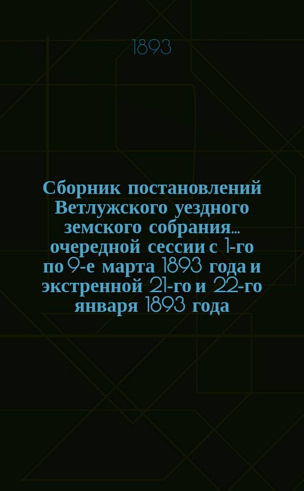 Сборник постановлений Ветлужского уездного земского собрания... очередной сессии с 1-го по 9-е марта 1893 года и экстренной 21-го и 22-го января 1893 года