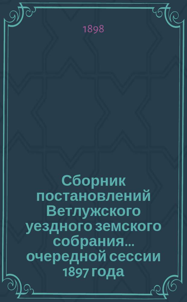 Сборник постановлений Ветлужского уездного земского собрания... очередной сессии 1897 года