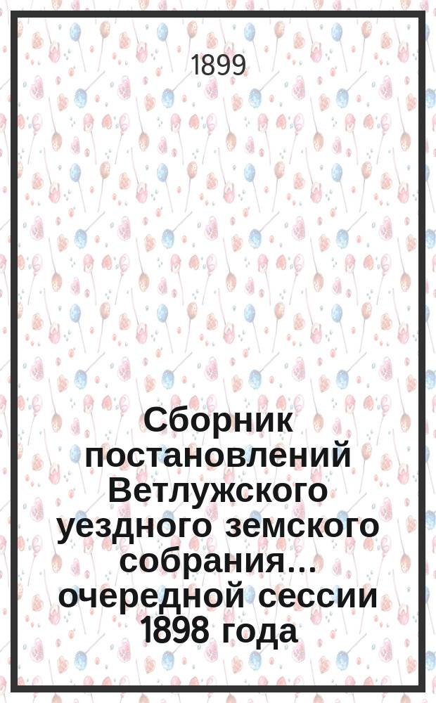 Сборник постановлений Ветлужского уездного земского собрания... очередной сессии 1898 года