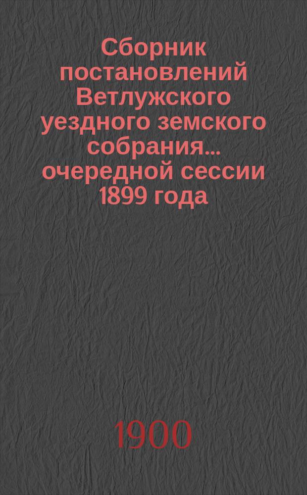 Сборник постановлений Ветлужского уездного земского собрания... очередной сессии 1899 года