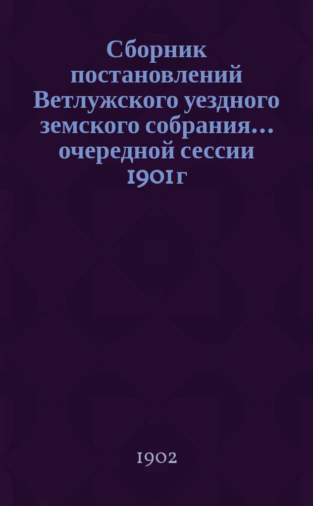 Сборник постановлений Ветлужского уездного земского собрания... очередной сессии 1901 г.