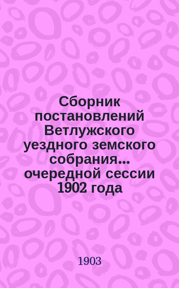 Сборник постановлений Ветлужского уездного земского собрания... очередной сессии 1902 года