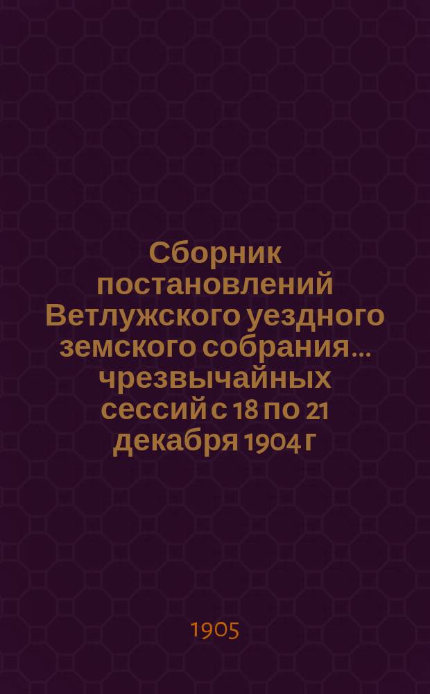 Сборник постановлений Ветлужского уездного земского собрания... чрезвычайных сессий с 18 по 21 декабря 1904 г. и 22, 23 и 24 марта 1905 года