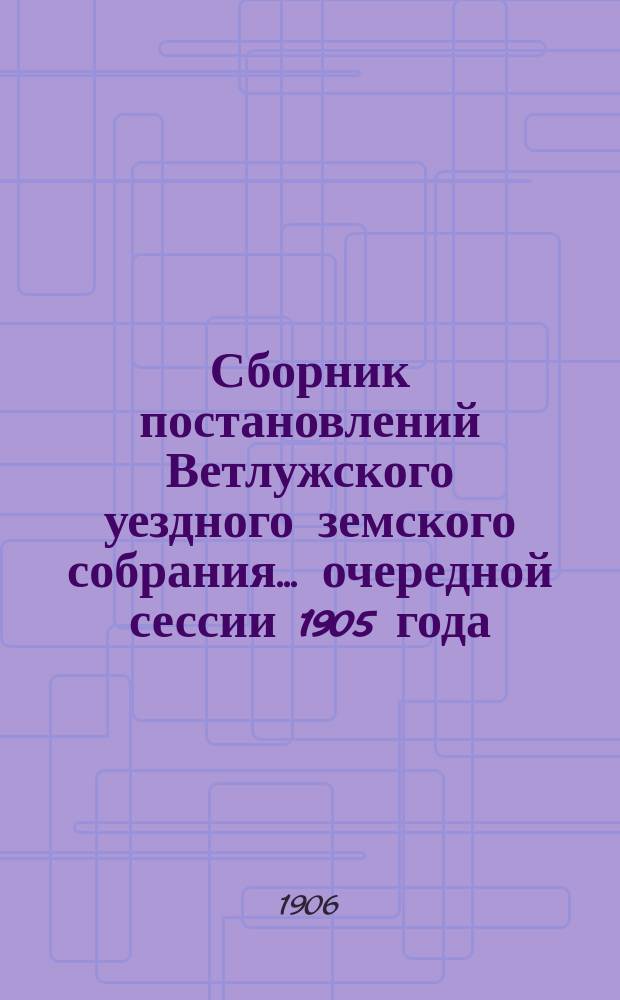 Сборник постановлений Ветлужского уездного земского собрания... очередной сессии 1905 года