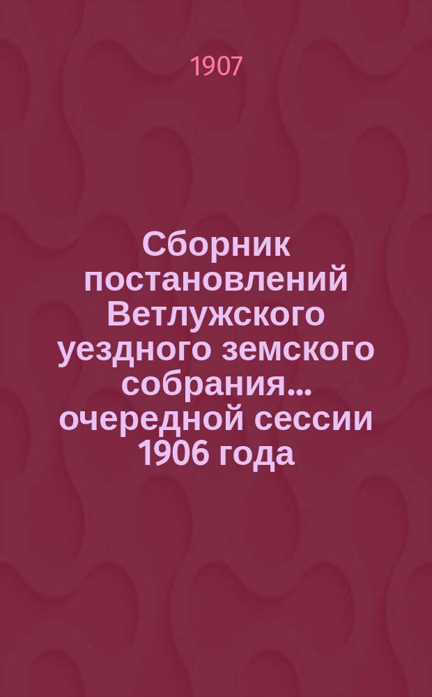 Сборник постановлений Ветлужского уездного земского собрания... очередной сессии 1906 года