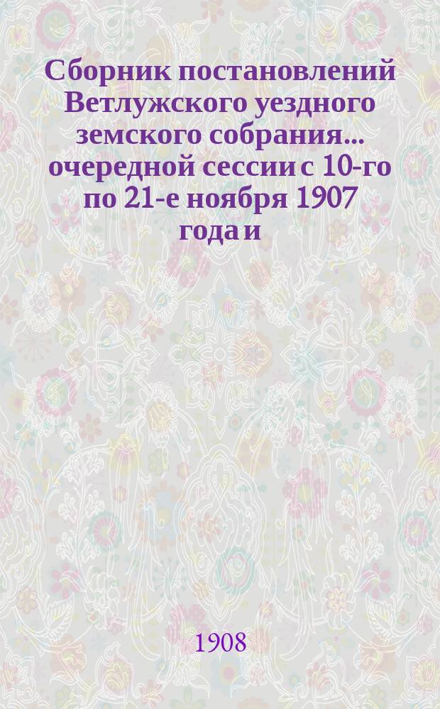 Сборник постановлений Ветлужского уездного земского собрания... очередной сессии с 10-го по 21-е ноября 1907 года и, чрезвычайной сессии 20-го по 21-го февраля