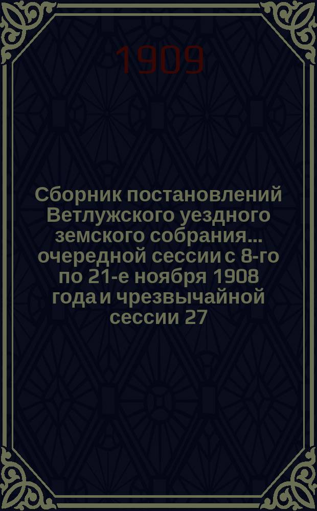 Сборник постановлений Ветлужского уездного земского собрания... очередной сессии с 8-го по 21-е ноября 1908 года и чрезвычайной сессии 27, 28, 29 и 30 апреля 1909 г.