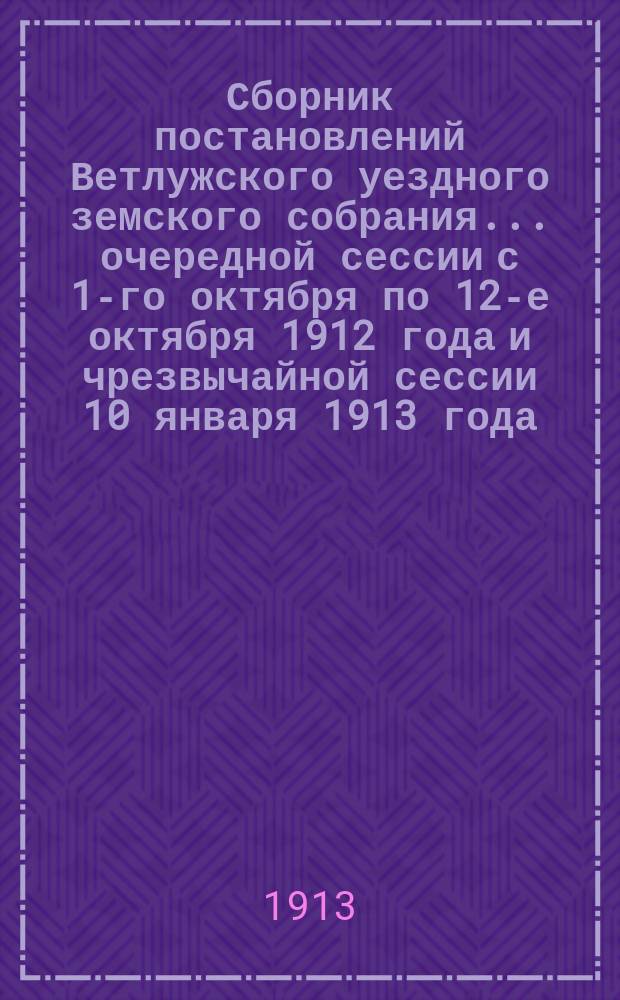 Сборник постановлений Ветлужского уездного земского собрания... очередной сессии с 1-го октября по 12-е октября 1912 года и чрезвычайной сессии 10 января 1913 года