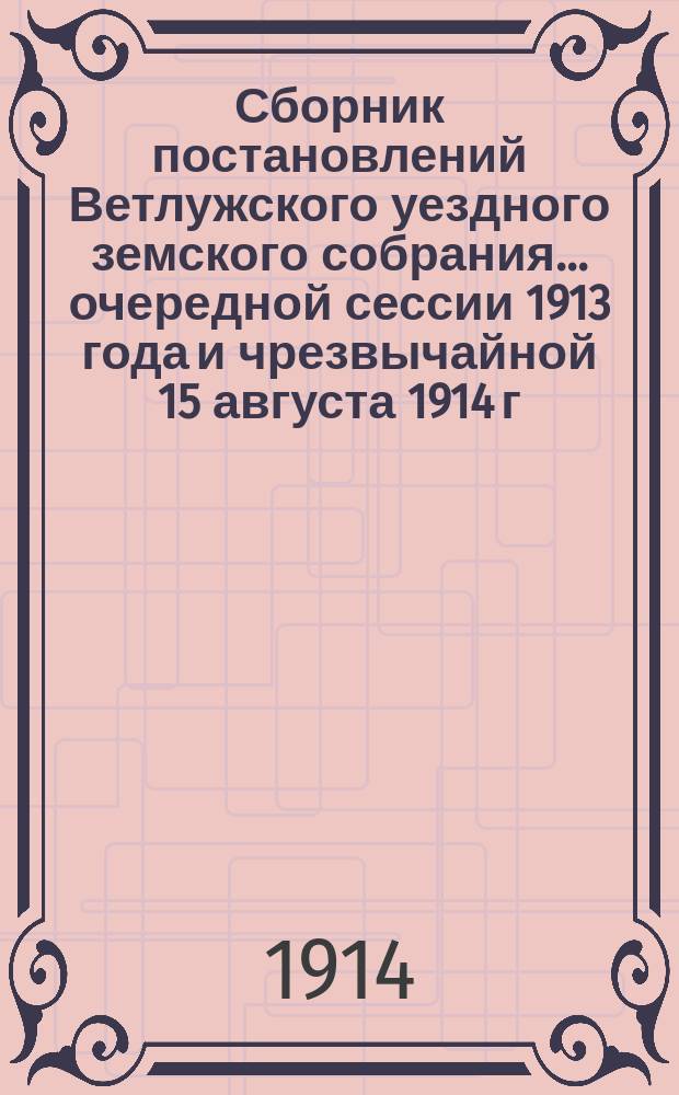 Сборник постановлений Ветлужского уездного земского собрания... очередной сессии 1913 года и чрезвычайной 15 августа 1914 г.