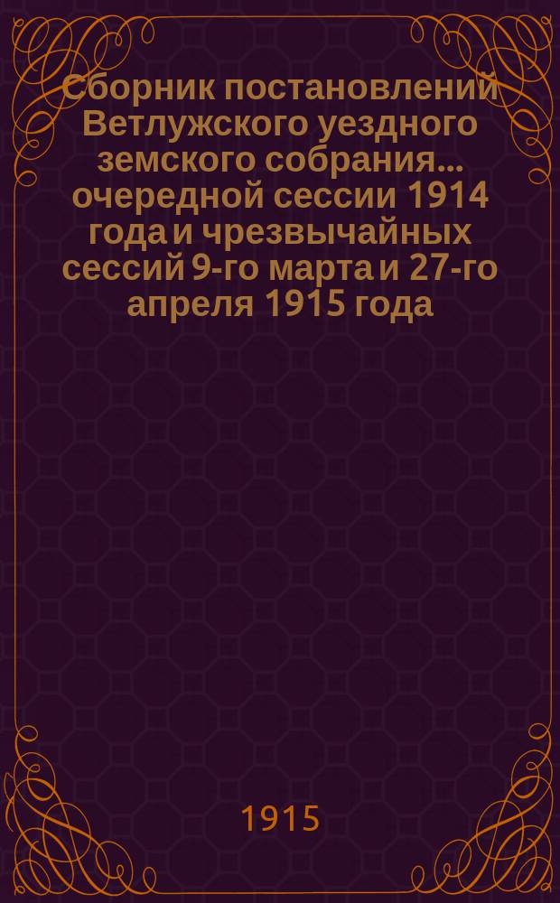 Сборник постановлений Ветлужского уездного земского собрания... очередной сессии 1914 года и чрезвычайных сессий 9-го марта и 27-го апреля 1915 года