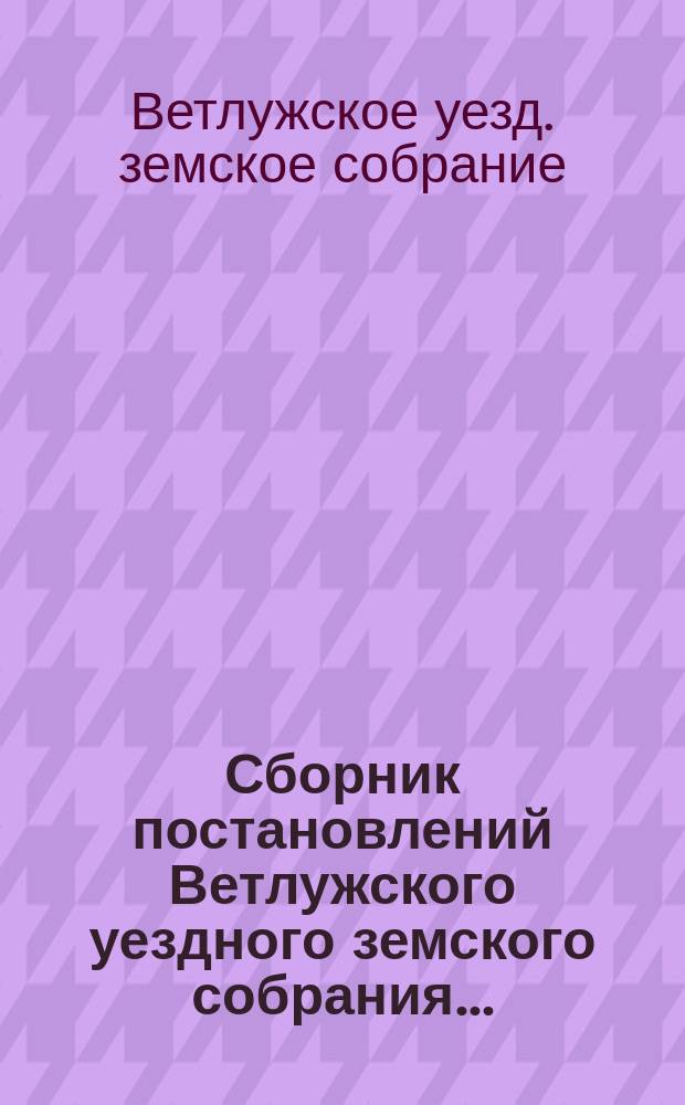 Сборник постановлений Ветлужского уездного земского собрания...