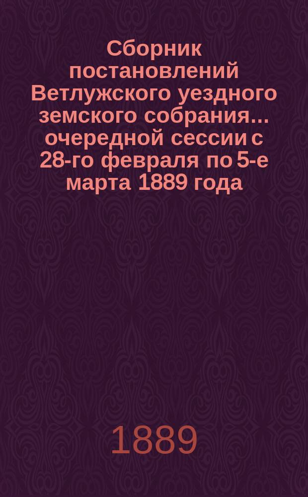 Сборник постановлений Ветлужского уездного земского собрания... очередной сессии с 28-го февраля по 5-е марта 1889 года