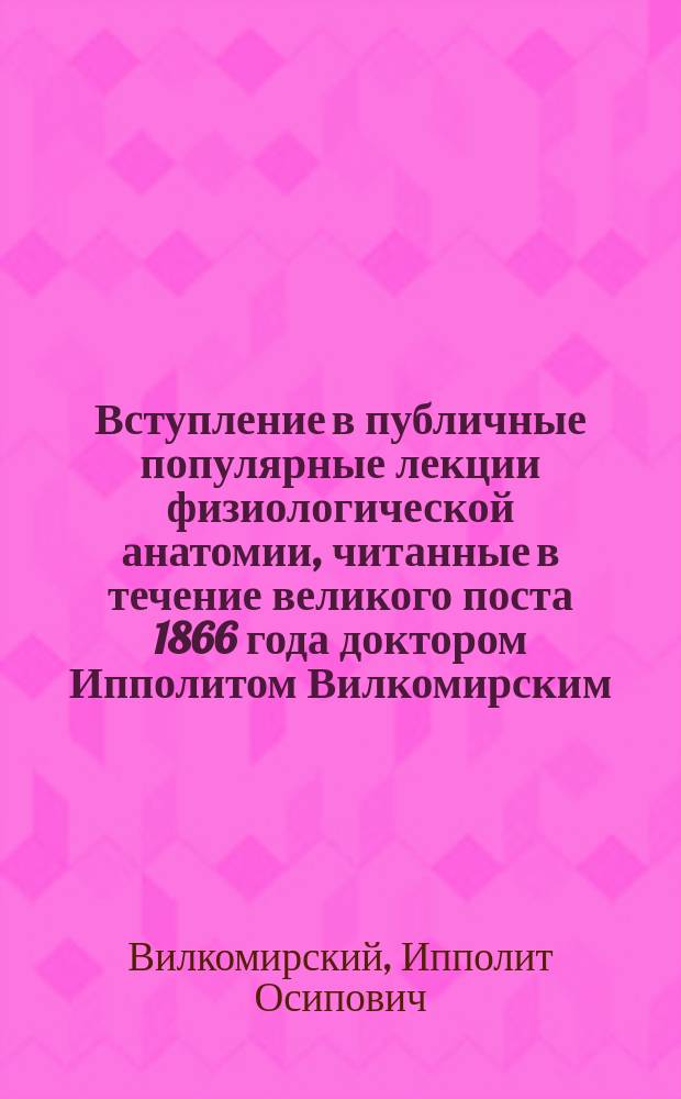 Вступление в публичные популярные лекции физиологической анатомии, читанные в течение великого поста 1866 года доктором Ипполитом Вилкомирским