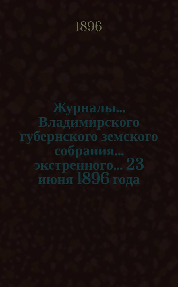 Журналы... Владимирского губернского земского собрания... экстренного... 23 июня 1896 года