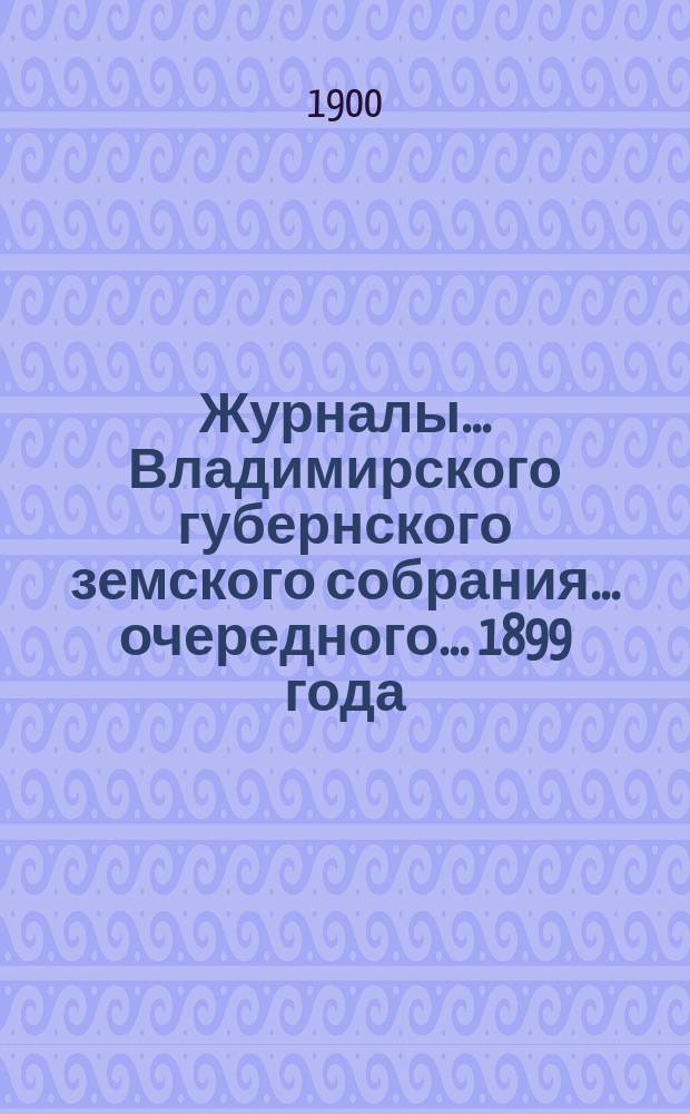 Журналы... Владимирского губернского земского собрания... очередного... 1899 года