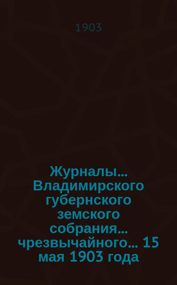 Журналы... Владимирского губернского земского собрания... чрезвычайного... 15 мая 1903 года