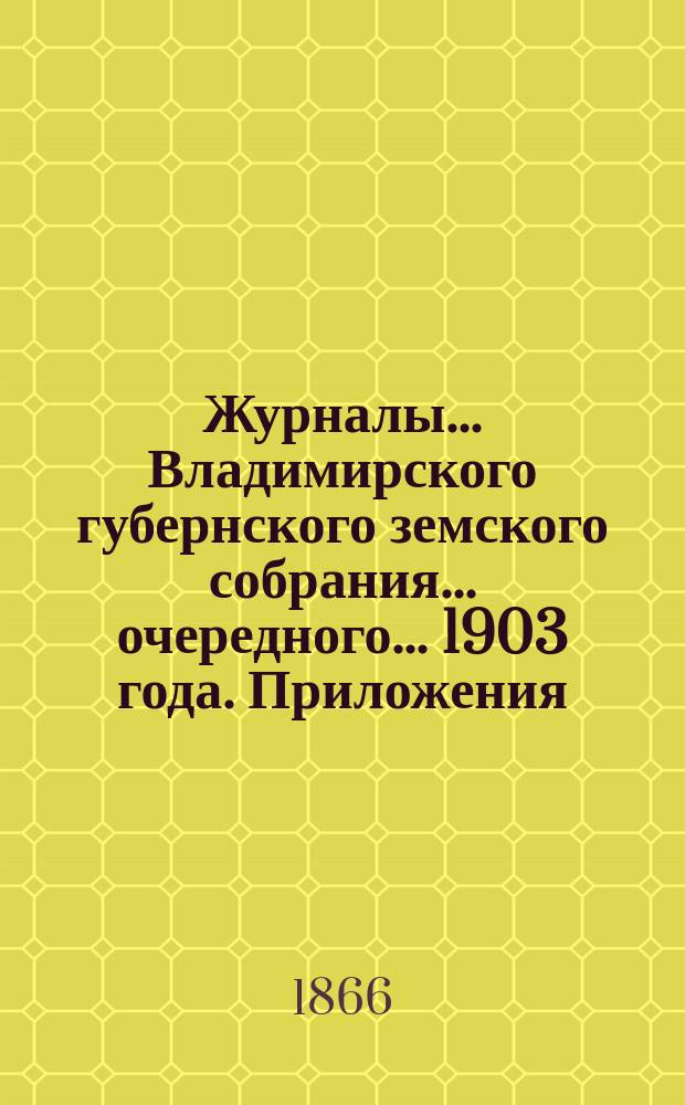 Журналы... Владимирского губернского земского собрания... очередного... 1903 года. Приложения... : Приложения...