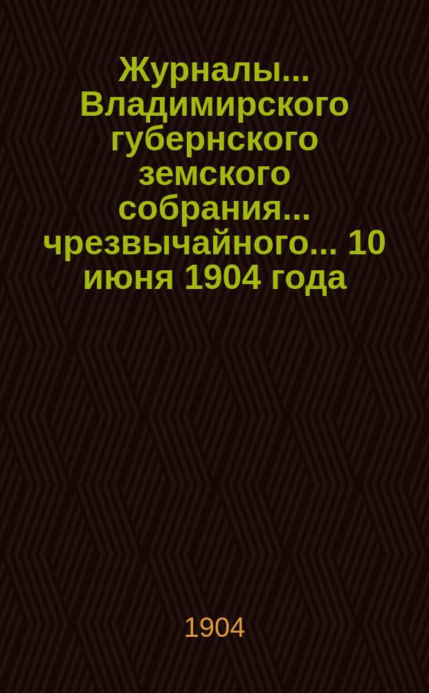 Журналы... Владимирского губернского земского собрания... чрезвычайного... 10 июня 1904 года