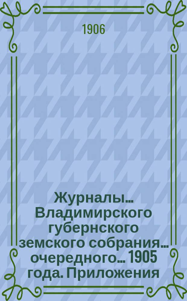 Журналы... Владимирского губернского земского собрания... очередного... 1905 года. Приложения... : Приложения...