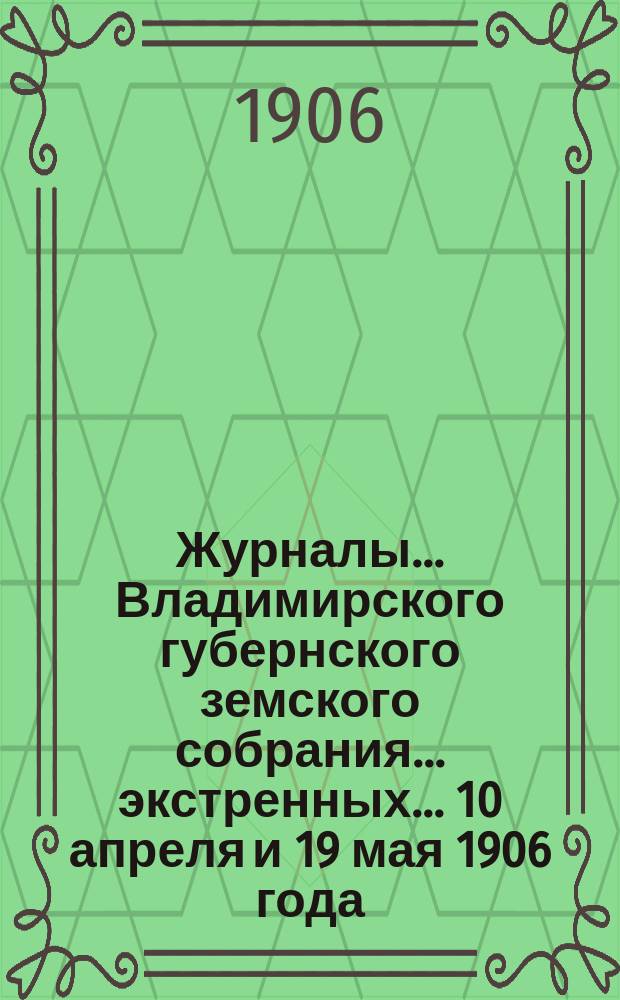 Журналы... Владимирского губернского земского собрания... экстренных... 10 апреля и 19 мая 1906 года