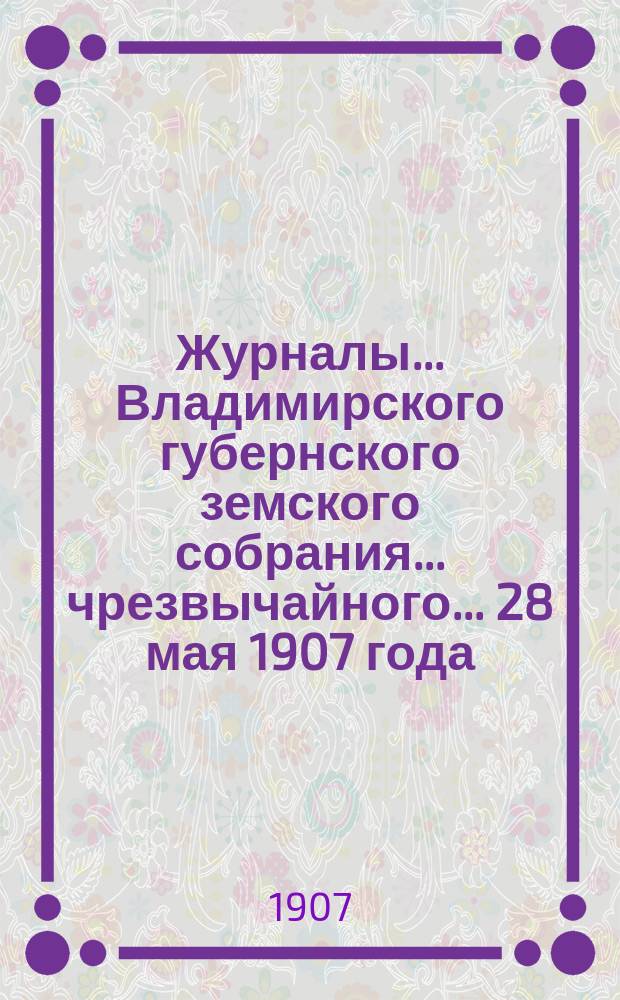 Журналы... Владимирского губернского земского собрания... чрезвычайного... 28 мая 1907 года
