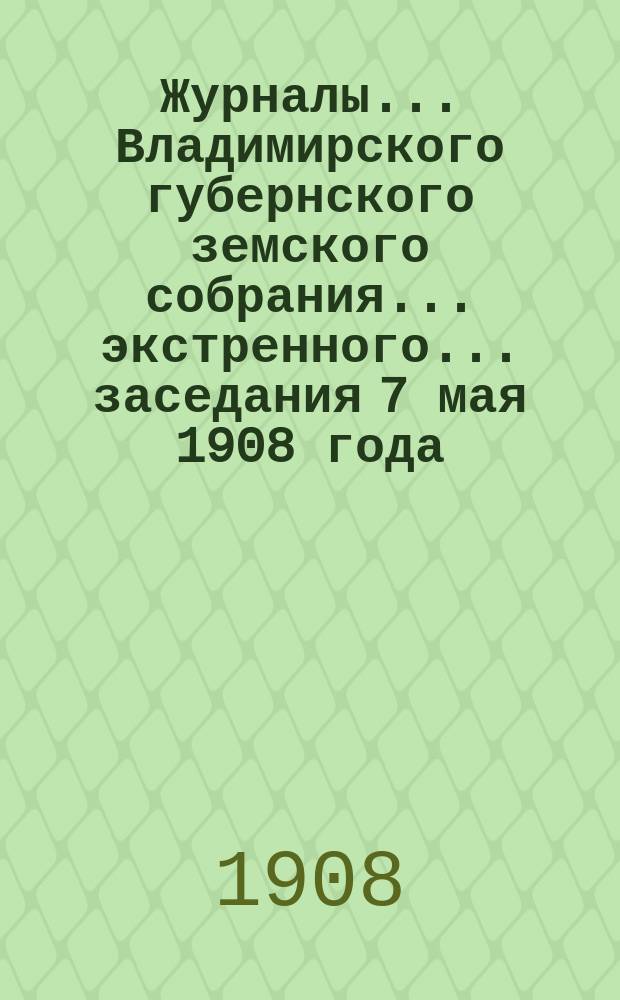 Журналы... Владимирского губернского земского собрания... экстренного... заседания 7 мая 1908 года