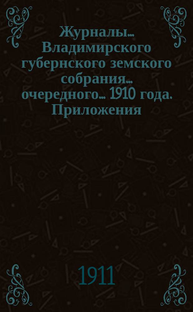Журналы... Владимирского губернского земского собрания... очередного... 1910 года. Приложения... : Приложения... 1910 года