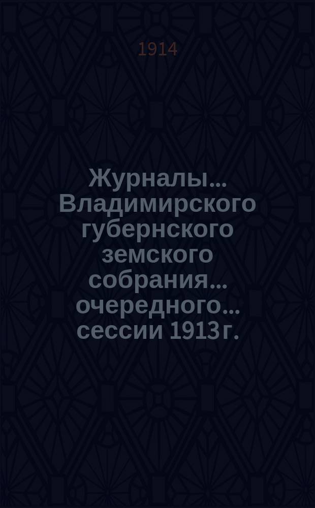 Журналы... Владимирского губернского земского собрания... очередного... сессии 1913 г.