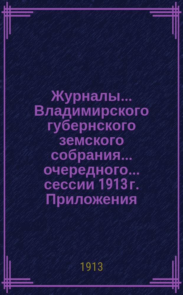 Журналы... Владимирского губернского земского собрания... очередного... сессии 1913 г. Приложения... : Приложения...