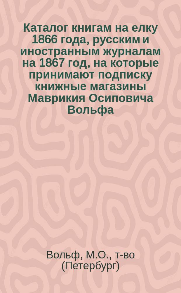 Каталог книгам на елку 1866 года, русским и иностранным журналам на 1867 год, на которые принимают подписку книжные магазины Маврикия Осиповича Вольфа, комиссионера Московского и Казанского университетов, в Санкт-Петербурге и Москве; Книги для детей, изданные книгопродавцем-типографом М.О. Вольфом в Санкт-Петербурге и Москве