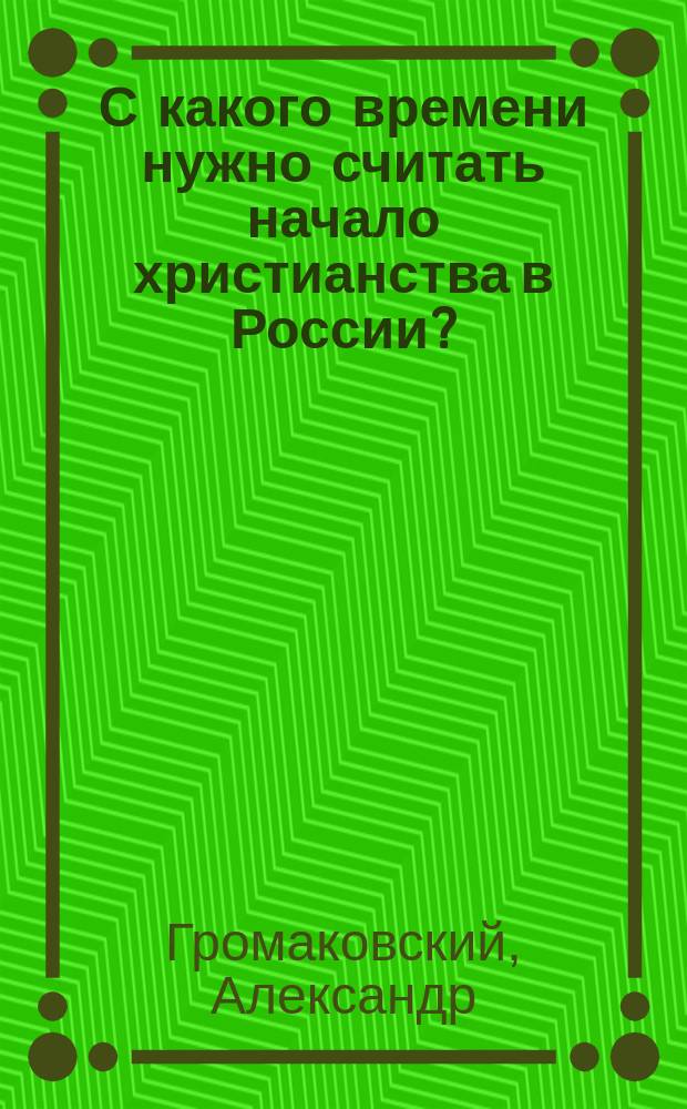 С какого времени нужно считать начало христианства в России? : Заметки по поводу тысячелетнего воспоминания крещения Оскольда и Дира в Киеве