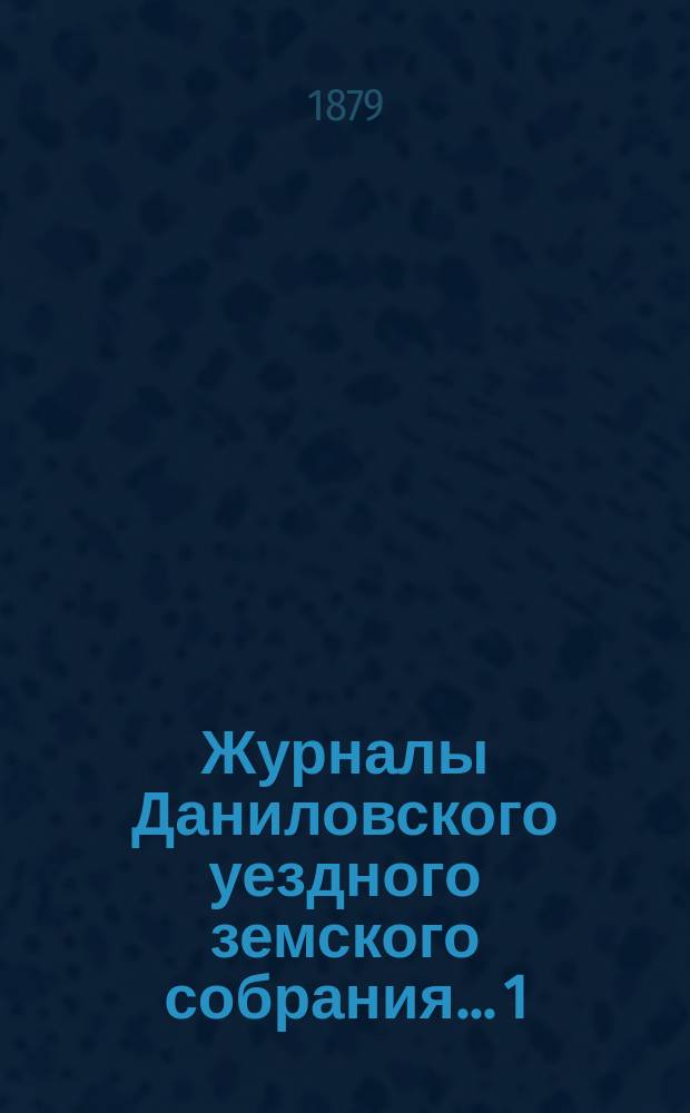 Журналы Даниловского уездного земского собрания... 1) : Очередная сессия 1878 года ; 2) экстренного... 4-го марта 1879 года