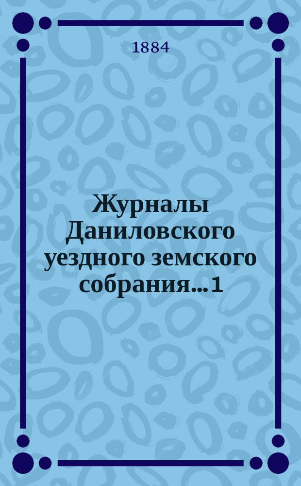 Журналы Даниловского уездного земского собрания... 1) : Очередная сессия 1883 года ; 2) чрезвычайная земская сессия в ноябре 1883 года