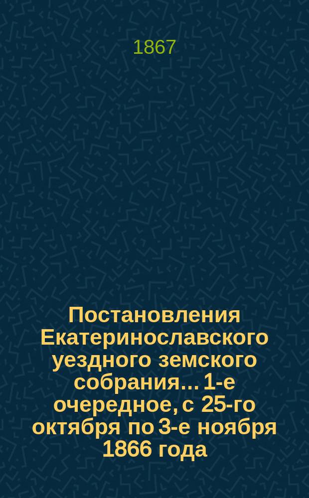 Постановления Екатеринославского уездного земского собрания... [1-е очередное], с 25-го октября по 3-е ноября 1866 года
