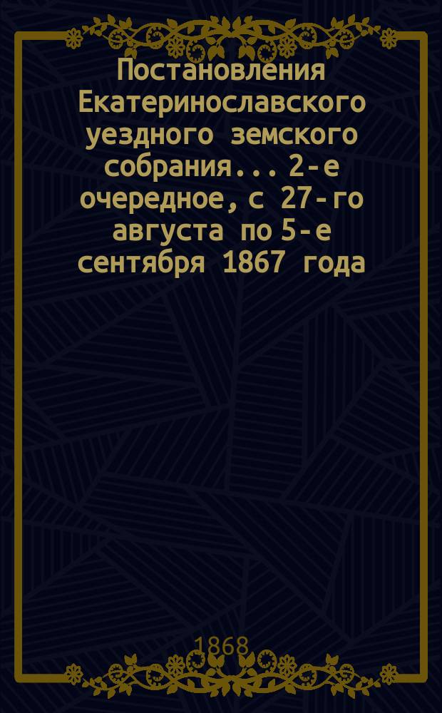 Постановления Екатеринославского уездного земского собрания... [2-е очередное], с 27-го августа по 5-е сентября 1867 года