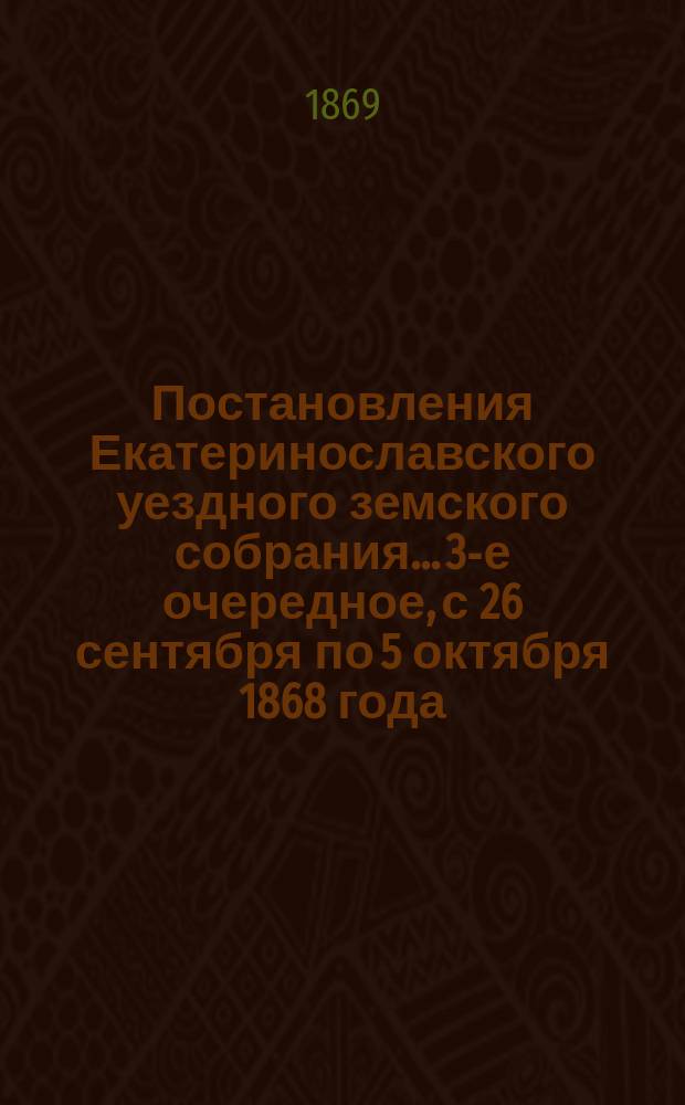 Постановления Екатеринославского уездного земского собрания... [3-е очередное], с 26 сентября по 5 октября 1868 года