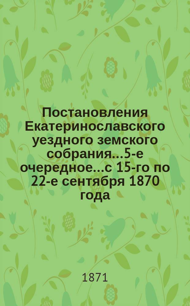 Постановления Екатеринославского уездного земского собрания... 5-е очередное... с 15-го по 22-е сентября 1870 года